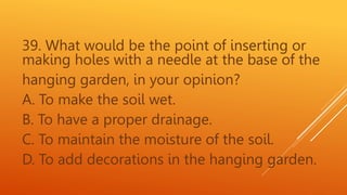 39. What would be the point of inserting or
making holes with a needle at the base of the
hanging garden, in your opinion?
A. To make the soil wet.
B. To have a proper drainage.
C. To maintain the moisture of the soil.
D. To add decorations in the hanging garden.
 