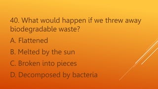 40. What would happen if we threw away
biodegradable waste?
A. Flattened
B. Melted by the sun
C. Broken into pieces
D. Decomposed by bacteria
 