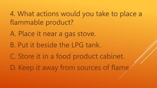 4. What actions would you take to place a
flammable product?
A. Place it near a gas stove.
B. Put it beside the LPG tank.
C. Store it in a food product cabinet.
D. Keep it away from sources of flame
 