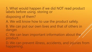 5. What would happen if we did NOT read product
labels before using. storing or
disposing of them?
A. We will know how to use the product safely.
B. We can put our own lives and that of others in
danger.
C. We can lean important information about the
product.
D. We can prevent illness, accidents, and injuries from
happening.
 