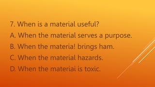 7. When is a material useful?
A. When the material serves a purpose.
B. When the materia! brings ham.
C. When the material hazards.
D. When the materiai is toxic.
 