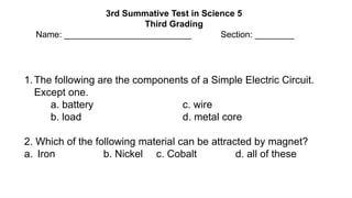 3rd Summative Test in Science 5
Third Grading
Name: __________________________ Section: ________
1.The following are the components of a Simple Electric Circuit.
Except one.
a. battery c. wire
b. load d. metal core
2. Which of the following material can be attracted by magnet?
a. Iron b. Nickel c. Cobalt d. all of these
 
