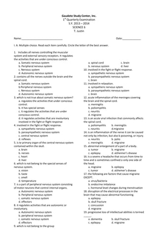 Gaudete Study Center, Inc.
1st
Quarterly Examination
S.Y. 2013 – 2014
SCIENCE 6
T. Justin
Name:_____________________________ Date:_____________
I. A. Multiple choice. Read each item carefully. Circle the letter of the best answer.
1. Includes all nerves controlling the muscular
system and external sensory receptors. It regulates
the activities that are under conscious control.
a. Somatic nervous system
b. Peripheral nervous system
c. Nervous system
d. Autonomic nervous system
2. contains all the nerves outside the brain and the
spinal cord.
a. Somatic nervous system
b.Peripheral nervous system
c. Nervous system
d. Autonomic nervous system
3. which is not true about somatic nervous system?
a. regulates the activities that under conscious
control.
b. it has special senses
c. it regulates the activities that are under
conscious control.
d. it regulates activities that are involuntary
involved in the fight or flight response
4. involved in the fight or flight response.
a. sympathetic nervous system
b. parasympathetic nervous system
c. central nervous system
d. reflexes
5. is te primary organ of the central nervous system
contained within the skull.
a. brain
b. nerves
c. heart
d. liver
6. which is not belong to the special senses of
nervous system.
a. vision
b. taste
c. smell
d. temperature
7. is a part of peripheral nervous system consisting
of motor neurons that control internal organs.
a. Autonomic nervous system
b. Peripheral nervous system
c. somatic nervous system
d. effectors
8. it regulates activities that are autonomic or
involuntary.
a. Autonomic nervous sytem
b. peripheral nervous system
c. somatic nervous system
d. effectors
9. which is not belong to the group
a. spinal cord c. brain
b. nervous system d. liver
10. involved in the fight or flight response.
a. sympathetic nervous system
b. parasympathetic nervous system
c. brain
11. involved in relaxation.
a. sympatheric nervous sytem
b. parasympathetic nervous system
c. brain
12. acute inflammation of the meninges covering
the brain and the spinal cord.
a. meningitis
b. poliomyelitis
c. neuritis
d. migraine
13. is an acute viral infection that commonly affects
the spinal cord.
a. poliomyelitis b. meningitis
c. neuritis d.migraine
14. is an inflammation of the nerve it can be caused
not only by infection, but also b poisoning, or injury.
a. neuritis b. polio
c. meningitis d. migraine
15. abnormal enlargement of a part of a body.
a. tumor b. migraine
c. epilepsy d. alzheimer’s disease
16. is a severe a headache that occurs from time to
time and is sometimes confined o only one side of
the head.
a. migraine b. epilepsy
c. tumor d. alzhemer’s disease
17. the following are factors that cause migraine
EXCEPT.
a. virus/bacteria
b. endocrine imbalance
c. hormonal level changes during menstruation
18. disruption of the electrical processes in the
brain that may cause abnormal functioning.
a. epilepsy
b. skull fracture
c. concussion
d. migraine
19. progressive loss of intellectual abilities is termed
_____.
a. dementia b. skull fracture
c. epilepsy d. migraine
 