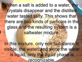 When a salt is added to a water, the
crystals disappear and the distilled
water tasted salty. This shows that
there are two kinds of particles in the
glass and the resulting system is a
saltwater mixture.
In this mixture, only one substance is
visible, the water, and since the water
is liquid, only the liquid phase is
recognizable.