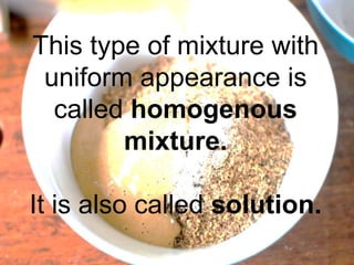 This type of mixture with
uniform appearance is
called homogenous
mixture.
It is also called solution.
 