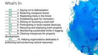 What’s In
_________1. Saying no to deforestation
_________2. Restoring mangrove forest.
_________3. Replanting trees in the forest.
_________4. Establishing park for recreation.
_________5. Striking or touching a coral reef.
_________6. Participating in local coastal cleanups.
_________7. Recycling and disposing trash properly
_________8. Maintaining sustainable limits in logging.
_________9. Clearing mangroves for property
development.
_________10. Helping organizations dedicated in
protecting and conserving natural resources.
PC
PC
PC
PC
N
PC
PC
PC
N
N
 