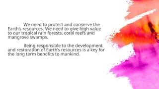 We need to protect and conserve the
Earth’s resources. We need to give high value
to our tropical rain forests, coral reefs and
mangrove swamps.
Being responsible to the development
and restoration of Earth’s resources is a key for
the long term benefits to mankind.
 