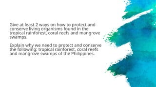 Give at least 2 ways on how to protect and
conserve living organisms found in the
tropical rainforest, coral reefs and mangrove
swamps.
Explain why we need to protect and conserve
the following: tropical rainforest, coral reefs
and mangrove swamps of the Philippines.
 