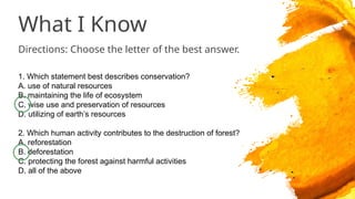 What I Know
Directions: Choose the letter of the best answer.
1. Which statement best describes conservation?
A. use of natural resources
B. maintaining the life of ecosystem
C. wise use and preservation of resources
D. utilizing of earth’s resources
2. Which human activity contributes to the destruction of forest?
A. reforestation
B. deforestation
C. protecting the forest against harmful activities
D. all of the above
 