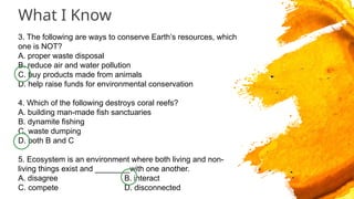 What I Know
3. The following are ways to conserve Earth’s resources, which
one is NOT?
A. proper waste disposal
B. reduce air and water pollution
C. buy products made from animals
D. help raise funds for environmental conservation
4. Which of the following destroys coral reefs?
A. building man-made fish sanctuaries
B. dynamite fishing
C. waste dumping
D. both B and C
5. Ecosystem is an environment where both living and non-
living things exist and ________with one another.
A. disagree B. interact
C. compete D. disconnected
 