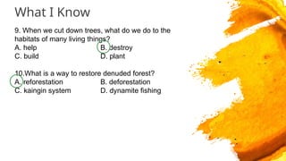 What I Know
9. When we cut down trees, what do we do to the
habitats of many living things?
A. help B. destroy
C. build D. plant
10.What is a way to restore denuded forest?
A. reforestation B. deforestation
C. kaingin system D. dynamite fishing
 