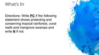 What’s In
Directions: Write PC if the following
statement shows protecting and
conserving tropical rainforest, coral
reefs and mangrove swamps and
write N if not.
 