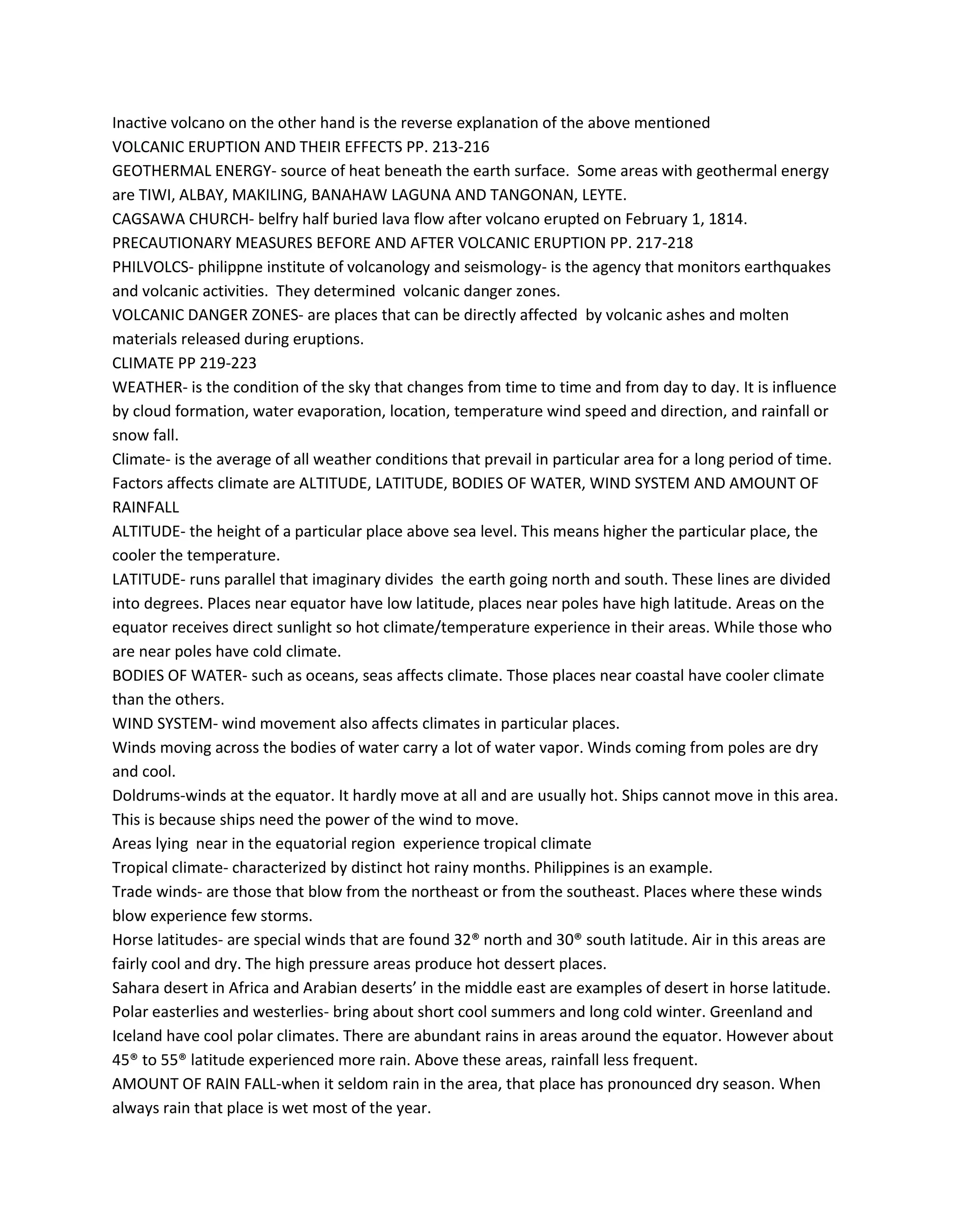 Inactive volcano on the other hand is the reverse explanation of the above mentioned
VOLCANIC ERUPTION AND THEIR EFFECTS PP. 213-216
GEOTHERMAL ENERGY- source of heat beneath the earth surface. Some areas with geothermal energy
are TIWI, ALBAY, MAKILING, BANAHAW LAGUNA AND TANGONAN, LEYTE.
CAGSAWA CHURCH- belfry half buried lava flow after volcano erupted on February 1, 1814.
PRECAUTIONARY MEASURES BEFORE AND AFTER VOLCANIC ERUPTION PP. 217-218
PHILVOLCS- philippne institute of volcanology and seismology- is the agency that monitors earthquakes
and volcanic activities. They determined volcanic danger zones.
VOLCANIC DANGER ZONES- are places that can be directly affected by volcanic ashes and molten
materials released during eruptions.
CLIMATE PP 219-223
WEATHER- is the condition of the sky that changes from time to time and from day to day. It is influence
by cloud formation, water evaporation, location, temperature wind speed and direction, and rainfall or
snow fall.
Climate- is the average of all weather conditions that prevail in particular area for a long period of time.
Factors affects climate are ALTITUDE, LATITUDE, BODIES OF WATER, WIND SYSTEM AND AMOUNT OF
RAINFALL
ALTITUDE- the height of a particular place above sea level. This means higher the particular place, the
cooler the temperature.
LATITUDE- runs parallel that imaginary divides the earth going north and south. These lines are divided
into degrees. Places near equator have low latitude, places near poles have high latitude. Areas on the
equator receives direct sunlight so hot climate/temperature experience in their areas. While those who
are near poles have cold climate.
BODIES OF WATER- such as oceans, seas affects climate. Those places near coastal have cooler climate
than the others.
WIND SYSTEM- wind movement also affects climates in particular places.
Winds moving across the bodies of water carry a lot of water vapor. Winds coming from poles are dry
and cool.
Doldrums-winds at the equator. It hardly move at all and are usually hot. Ships cannot move in this area.
This is because ships need the power of the wind to move.
Areas lying near in the equatorial region experience tropical climate
Tropical climate- characterized by distinct hot rainy months. Philippines is an example.
Trade winds- are those that blow from the northeast or from the southeast. Places where these winds
blow experience few storms.
Horse latitudes- are special winds that are found 32® north and 30® south latitude. Air in this areas are
fairly cool and dry. The high pressure areas produce hot dessert places.
Sahara desert in Africa and Arabian deserts’ in the middle east are examples of desert in horse latitude.
Polar easterlies and westerlies- bring about short cool summers and long cold winter. Greenland and
Iceland have cool polar climates. There are abundant rains in areas around the equator. However about
45® to 55® latitude experienced more rain. Above these areas, rainfall less frequent.
AMOUNT OF RAIN FALL-when it seldom rain in the area, that place has pronounced dry season. When
always rain that place is wet most of the year.
 