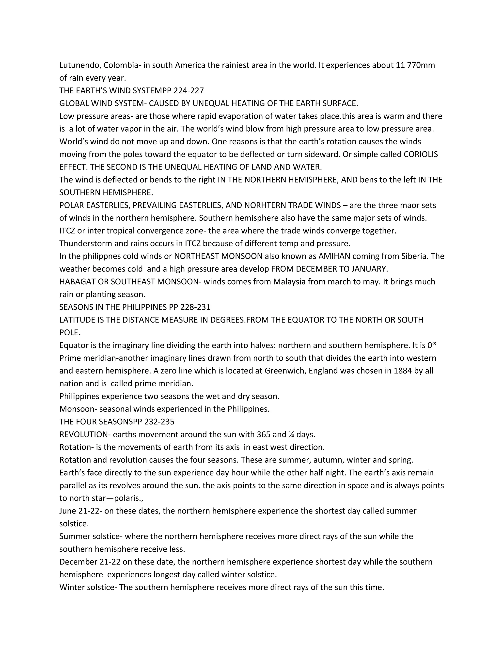 Lutunendo, Colombia- in south America the rainiest area in the world. It experiences about 11 770mm
of rain every year.
THE EARTH’S WIND SYSTEMPP 224-227
GLOBAL WIND SYSTEM- CAUSED BY UNEQUAL HEATING OF THE EARTH SURFACE.
Low pressure areas- are those where rapid evaporation of water takes place.this area is warm and there
is a lot of water vapor in the air. The world’s wind blow from high pressure area to low pressure area.
World’s wind do not move up and down. One reasons is that the earth’s rotation causes the winds
moving from the poles toward the equator to be deflected or turn sideward. Or simple called CORIOLIS
EFFECT. THE SECOND IS THE UNEQUAL HEATING OF LAND AND WATER.
The wind is deflected or bends to the right IN THE NORTHERN HEMISPHERE, AND bens to the left IN THE
SOUTHERN HEMISPHERE.
POLAR EASTERLIES, PREVAILING EASTERLIES, AND NORHTERN TRADE WINDS – are the three maor sets
of winds in the northern hemisphere. Southern hemisphere also have the same major sets of winds.
ITCZ or inter tropical convergence zone- the area where the trade winds converge together.
Thunderstorm and rains occurs in ITCZ because of different temp and pressure.
In the philippnes cold winds or NORTHEAST MONSOON also known as AMIHAN coming from Siberia. The
weather becomes cold and a high pressure area develop FROM DECEMBER TO JANUARY.
HABAGAT OR SOUTHEAST MONSOON- winds comes from Malaysia from march to may. It brings much
rain or planting season.
SEASONS IN THE PHILIPPINES PP 228-231
LATITUDE IS THE DISTANCE MEASURE IN DEGREES.FROM THE EQUATOR TO THE NORTH OR SOUTH
POLE.
Equator is the imaginary line dividing the earth into halves: northern and southern hemisphere. It is 0®
Prime meridian-another imaginary lines drawn from north to south that divides the earth into western
and eastern hemisphere. A zero line which is located at Greenwich, England was chosen in 1884 by all
nation and is called prime meridian.
Philippines experience two seasons the wet and dry season.
Monsoon- seasonal winds experienced in the Philippines.
THE FOUR SEASONSPP 232-235
REVOLUTION- earths movement around the sun with 365 and ¼ days.
Rotation- is the movements of earth from its axis in east west direction.
Rotation and revolution causes the four seasons. These are summer, autumn, winter and spring.
Earth’s face directly to the sun experience day hour while the other half night. The earth’s axis remain
parallel as its revolves around the sun. the axis points to the same direction in space and is always points
to north star—polaris.,
June 21-22- on these dates, the northern hemisphere experience the shortest day called summer
solstice.
Summer solstice- where the northern hemisphere receives more direct rays of the sun while the
southern hemisphere receive less.
December 21-22 on these date, the northern hemisphere experience shortest day while the southern
hemisphere experiences longest day called winter solstice.
Winter solstice- The southern hemisphere receives more direct rays of the sun this time.
 