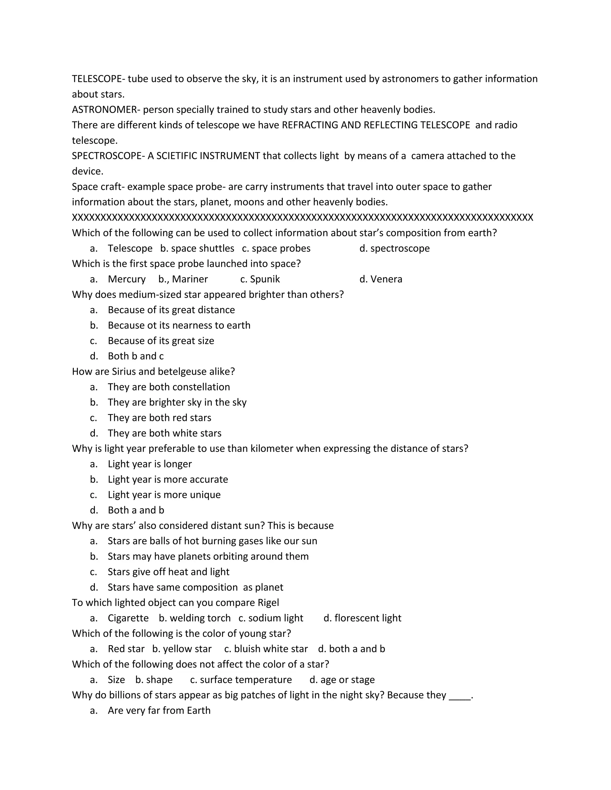 TELESCOPE- tube used to observe the sky, it is an instrument used by astronomers to gather information
about stars.
ASTRONOMER- person specially trained to study stars and other heavenly bodies.
There are different kinds of telescope we have REFRACTING AND REFLECTING TELESCOPE and radio
telescope.
SPECTROSCOPE- A SCIETIFIC INSTRUMENT that collects light by means of a camera attached to the
device.
Space craft- example space probe- are carry instruments that travel into outer space to gather
information about the stars, planet, moons and other heavenly bodies.
XXXXXXXXXXXXXXXXXXXXXXXXXXXXXXXXXXXXXXXXXXXXXXXXXXXXXXXXXXXXXXXXXXXXXXXXXXXXXXXXX
Which of the following can be used to collect information about star’s composition from earth?
a. Telescope b. space shuttles c. space probes d. spectroscope
Which is the first space probe launched into space?
a. Mercury b., Mariner c. Spunik d. Venera
Why does medium-sized star appeared brighter than others?
a. Because of its great distance
b. Because ot its nearness to earth
c. Because of its great size
d. Both b and c
How are Sirius and betelgeuse alike?
a. They are both constellation
b. They are brighter sky in the sky
c. They are both red stars
d. They are both white stars
Why is light year preferable to use than kilometer when expressing the distance of stars?
a. Light year is longer
b. Light year is more accurate
c. Light year is more unique
d. Both a and b
Why are stars’ also considered distant sun? This is because
a. Stars are balls of hot burning gases like our sun
b. Stars may have planets orbiting around them
c. Stars give off heat and light
d. Stars have same composition as planet
To which lighted object can you compare Rigel
a. Cigarette b. welding torch c. sodium light d. florescent light
Which of the following is the color of young star?
a. Red star b. yellow star c. bluish white star d. both a and b
Which of the following does not affect the color of a star?
a. Size b. shape c. surface temperature d. age or stage
Why do billions of stars appear as big patches of light in the night sky? Because they ____.
a. Are very far from Earth
 