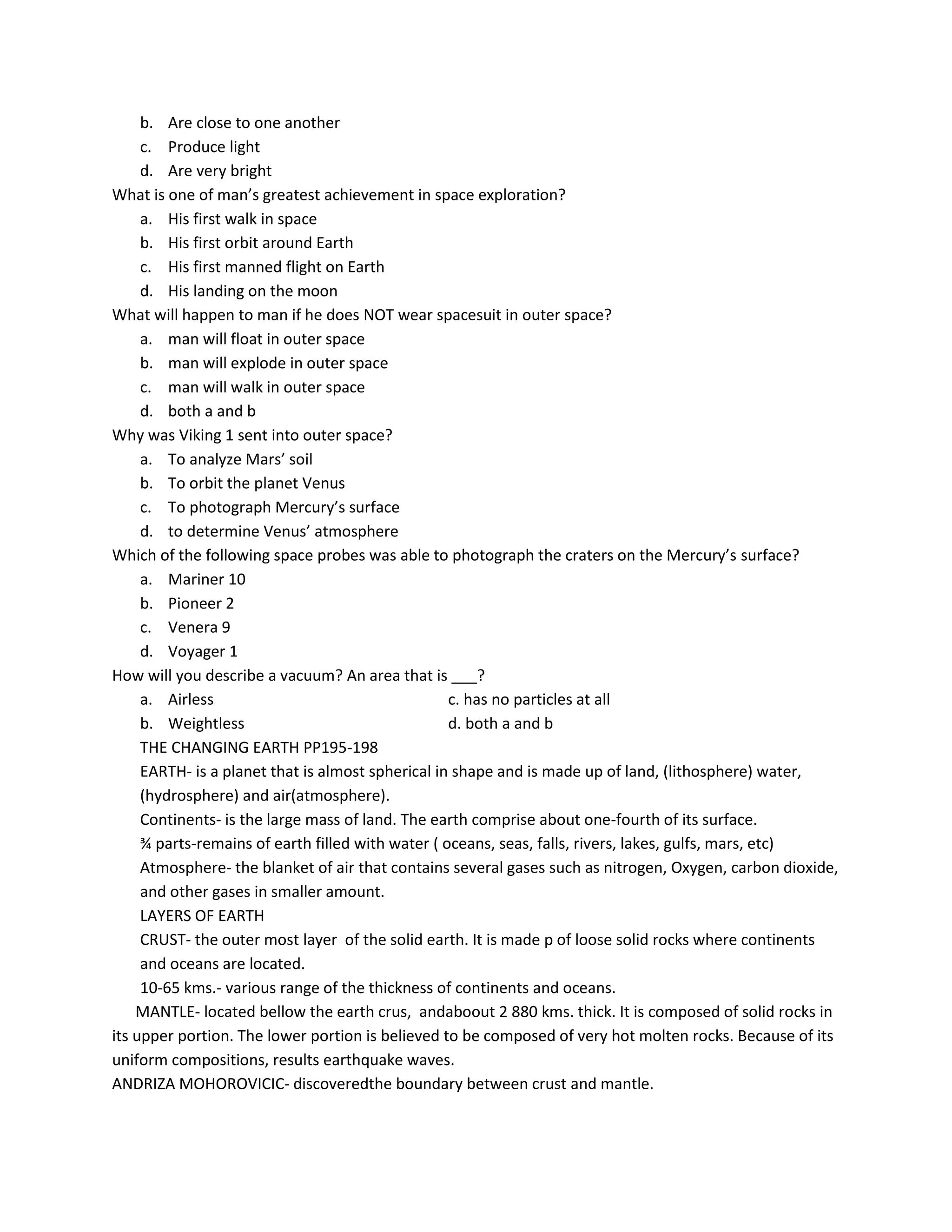 b. Are close to one another
c. Produce light
d. Are very bright
What is one of man’s greatest achievement in space exploration?
a. His first walk in space
b. His first orbit around Earth
c. His first manned flight on Earth
d. His landing on the moon
What will happen to man if he does NOT wear spacesuit in outer space?
a. man will float in outer space
b. man will explode in outer space
c. man will walk in outer space
d. both a and b
Why was Viking 1 sent into outer space?
a. To analyze Mars’ soil
b. To orbit the planet Venus
c. To photograph Mercury’s surface
d. to determine Venus’ atmosphere
Which of the following space probes was able to photograph the craters on the Mercury’s surface?
a. Mariner 10
b. Pioneer 2
c. Venera 9
d. Voyager 1
How will you describe a vacuum? An area that is ___?
a. Airless c. has no particles at all
b. Weightless d. both a and b
THE CHANGING EARTH PP195-198
EARTH- is a planet that is almost spherical in shape and is made up of land, (lithosphere) water,
(hydrosphere) and air(atmosphere).
Continents- is the large mass of land. The earth comprise about one-fourth of its surface.
¾ parts-remains of earth filled with water ( oceans, seas, falls, rivers, lakes, gulfs, mars, etc)
Atmosphere- the blanket of air that contains several gases such as nitrogen, Oxygen, carbon dioxide,
and other gases in smaller amount.
LAYERS OF EARTH
CRUST- the outer most layer of the solid earth. It is made p of loose solid rocks where continents
and oceans are located.
10-65 kms.- various range of the thickness of continents and oceans.
MANTLE- located bellow the earth crus, andaboout 2 880 kms. thick. It is composed of solid rocks in
its upper portion. The lower portion is believed to be composed of very hot molten rocks. Because of its
uniform compositions, results earthquake waves.
ANDRIZA MOHOROVICIC- discoveredthe boundary between crust and mantle.
 