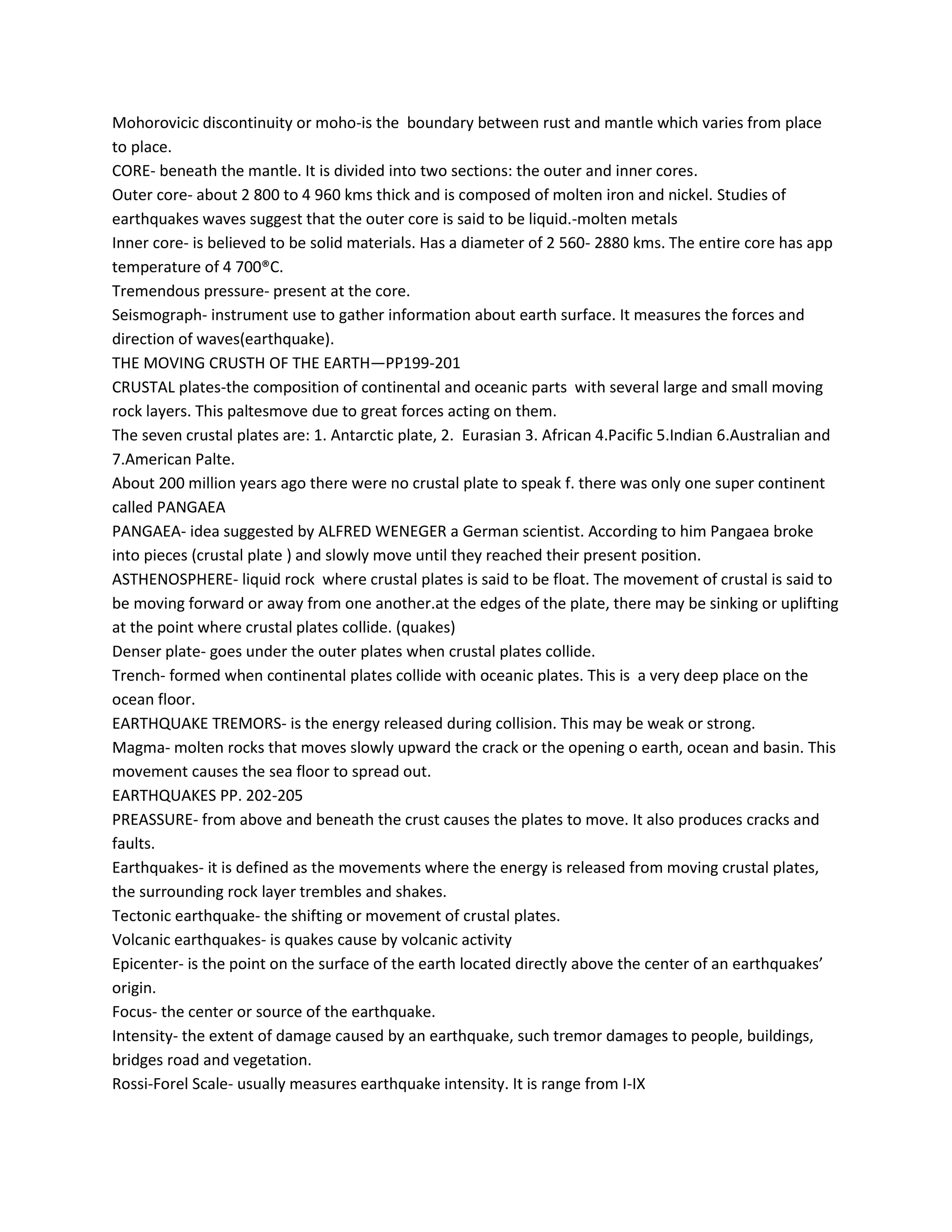 Mohorovicic discontinuity or moho-is the boundary between rust and mantle which varies from place
to place.
CORE- beneath the mantle. It is divided into two sections: the outer and inner cores.
Outer core- about 2 800 to 4 960 kms thick and is composed of molten iron and nickel. Studies of
earthquakes waves suggest that the outer core is said to be liquid.-molten metals
Inner core- is believed to be solid materials. Has a diameter of 2 560- 2880 kms. The entire core has app
temperature of 4 700®C.
Tremendous pressure- present at the core.
Seismograph- instrument use to gather information about earth surface. It measures the forces and
direction of waves(earthquake).
THE MOVING CRUSTH OF THE EARTH—PP199-201
CRUSTAL plates-the composition of continental and oceanic parts with several large and small moving
rock layers. This paltesmove due to great forces acting on them.
The seven crustal plates are: 1. Antarctic plate, 2. Eurasian 3. African 4.Pacific 5.Indian 6.Australian and
7.American Palte.
About 200 million years ago there were no crustal plate to speak f. there was only one super continent
called PANGAEA
PANGAEA- idea suggested by ALFRED WENEGER a German scientist. According to him Pangaea broke
into pieces (crustal plate ) and slowly move until they reached their present position.
ASTHENOSPHERE- liquid rock where crustal plates is said to be float. The movement of crustal is said to
be moving forward or away from one another.at the edges of the plate, there may be sinking or uplifting
at the point where crustal plates collide. (quakes)
Denser plate- goes under the outer plates when crustal plates collide.
Trench- formed when continental plates collide with oceanic plates. This is a very deep place on the
ocean floor.
EARTHQUAKE TREMORS- is the energy released during collision. This may be weak or strong.
Magma- molten rocks that moves slowly upward the crack or the opening o earth, ocean and basin. This
movement causes the sea floor to spread out.
EARTHQUAKES PP. 202-205
PREASSURE- from above and beneath the crust causes the plates to move. It also produces cracks and
faults.
Earthquakes- it is defined as the movements where the energy is released from moving crustal plates,
the surrounding rock layer trembles and shakes.
Tectonic earthquake- the shifting or movement of crustal plates.
Volcanic earthquakes- is quakes cause by volcanic activity
Epicenter- is the point on the surface of the earth located directly above the center of an earthquakes’
origin.
Focus- the center or source of the earthquake.
Intensity- the extent of damage caused by an earthquake, such tremor damages to people, buildings,
bridges road and vegetation.
Rossi-Forel Scale- usually measures earthquake intensity. It is range from I-IX
 