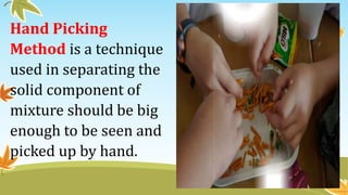 Hand Picking
Method is a technique
used in separating the
solid component of
mixture should be big
enough to be seen and
picked up by hand.
 