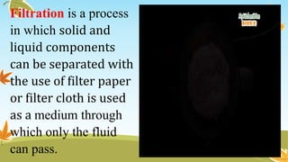Filtration is a process
in which solid and
liquid components
can be separated with
the use of filter paper
or filter cloth is used
as a medium through
which only the fluid
can pass.
 