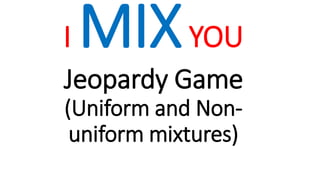 I MIXYOU
Jeopardy Game
(Uniform and Non-
uniform mixtures)
 
