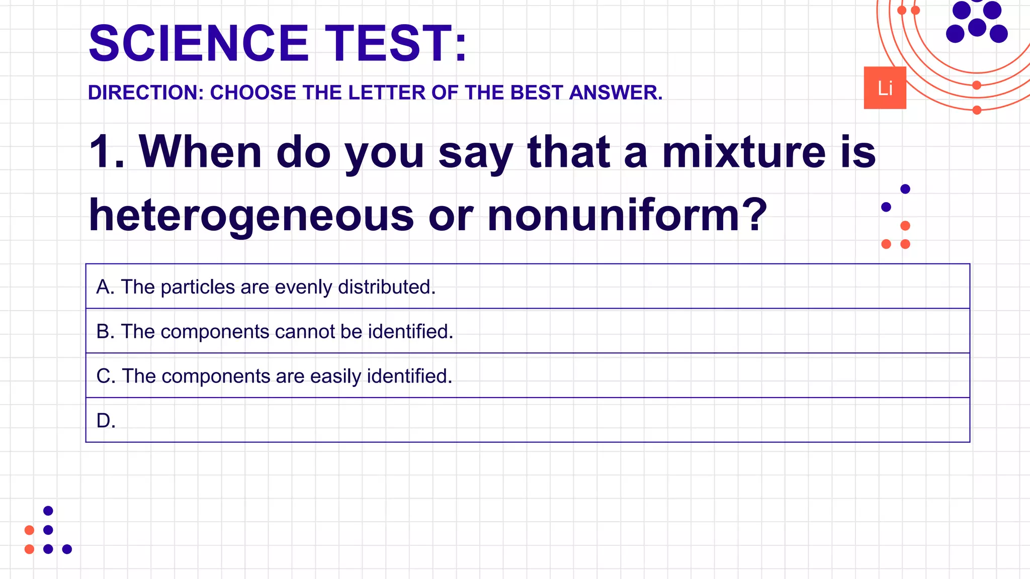 SCIENCE TEST:
1. When do you say that a mixture is
heterogeneous or nonuniform?
DIRECTION: CHOOSE THE LETTER OF THE BEST ANSWER. Li
A. The particles are evenly distributed.
B. The components cannot be identified.
C. The components are easily identified.
D.
 