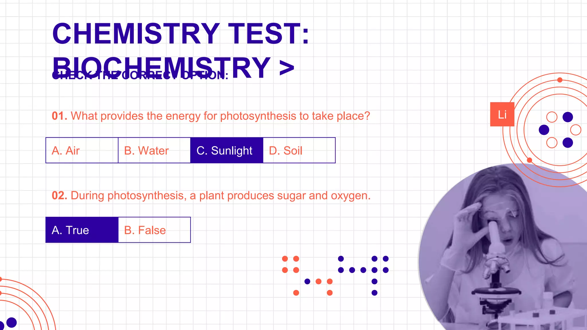 CHEMISTRY TEST:
BIOCHEMISTRY >
01. What provides the energy for photosynthesis to take place?
A. Air B. Water C. Sunlight D. Soil
02. During photosynthesis, a plant produces sugar and oxygen.
A. True B. False
Li
CHECK THE CORRECT OPTION:
 