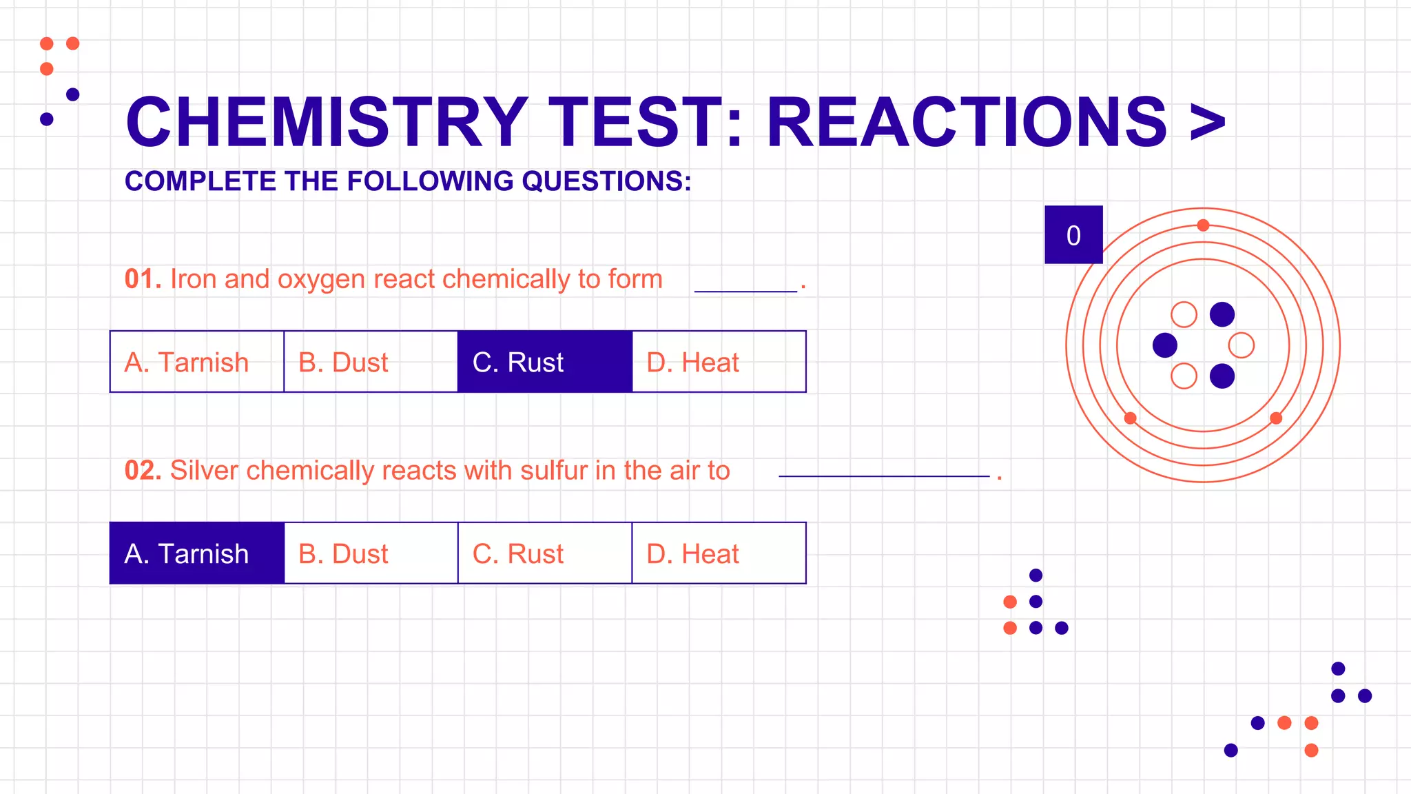 CHEMISTRY TEST: REACTIONS >
COMPLETE THE FOLLOWING QUESTIONS:
01. Iron and oxygen react chemically to form .
A. Tarnish B. Dust C. Rust D. Heat
02. Silver chemically reacts with sulfur in the air to .
A. Tarnish B. Dust C. Rust D. Heat
0
 
