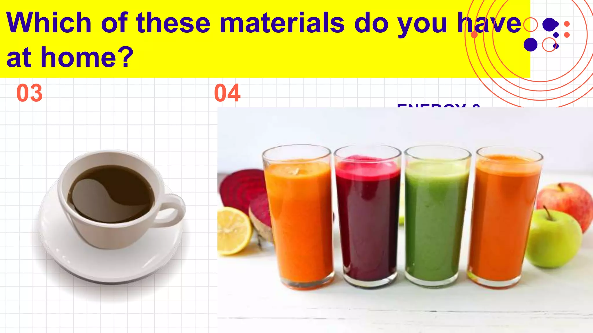 03
Which of these materials do you have
at home?
ENGINEERING &
TECHNOLOGY
You can describe the topic
of the section here
04
ENERGY &
TRANSFORMATI
ON
You can describe the topic
of the section here
EARTH’S
FEATURES
You can describe the topic
of the section here
Li
 