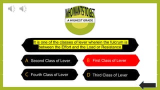 It is one of the classes of lever wherein the fulcrum is
between the Effort and the Load or Resistance.
A Second Class of Lever B First Class of Lever
C Fourth Class of Lever D Third Class of Lever
B First Class of Lever
 