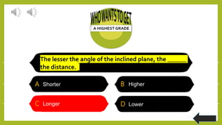The lesser the angle of the inclined plane, the ______
the distance.
A Shorter B Higher
C Longer D Lower
C Longer
 