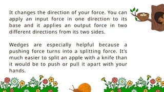 It changes the direction of your force. You can
apply an input force in one direction to its
base and it applies an output force in two
different directions from its two sides.
Wedges are especially helpful because a
pushing force turns into a splitting force. It’s
much easier to split an apple with a knife than
it would be to push or pull it apart with your
hands.
 