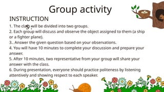 Group activity
1. The class will be divided into two groups.
2. Each group will discuss and observe the object assigned to them (a ship
or a fighter plane).
3.. Answer the given question based on your observations.
4. You will have 10 minutes to complete your discussion and prepare your
answer.
5. After 10 minutes, two representative from your group will share your
answer with the class.
6. During presentation, everyone should practice politeness by listening
attentively and showing respect to each speaker.
INSTRUCTION
S :
 