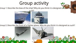 Group activity
Group 1: Describe the bow of the ship? Why do you think it is designed as
such?
Group 2: Describe the front of a fighter plane. Why do you think it is designed as such?
 