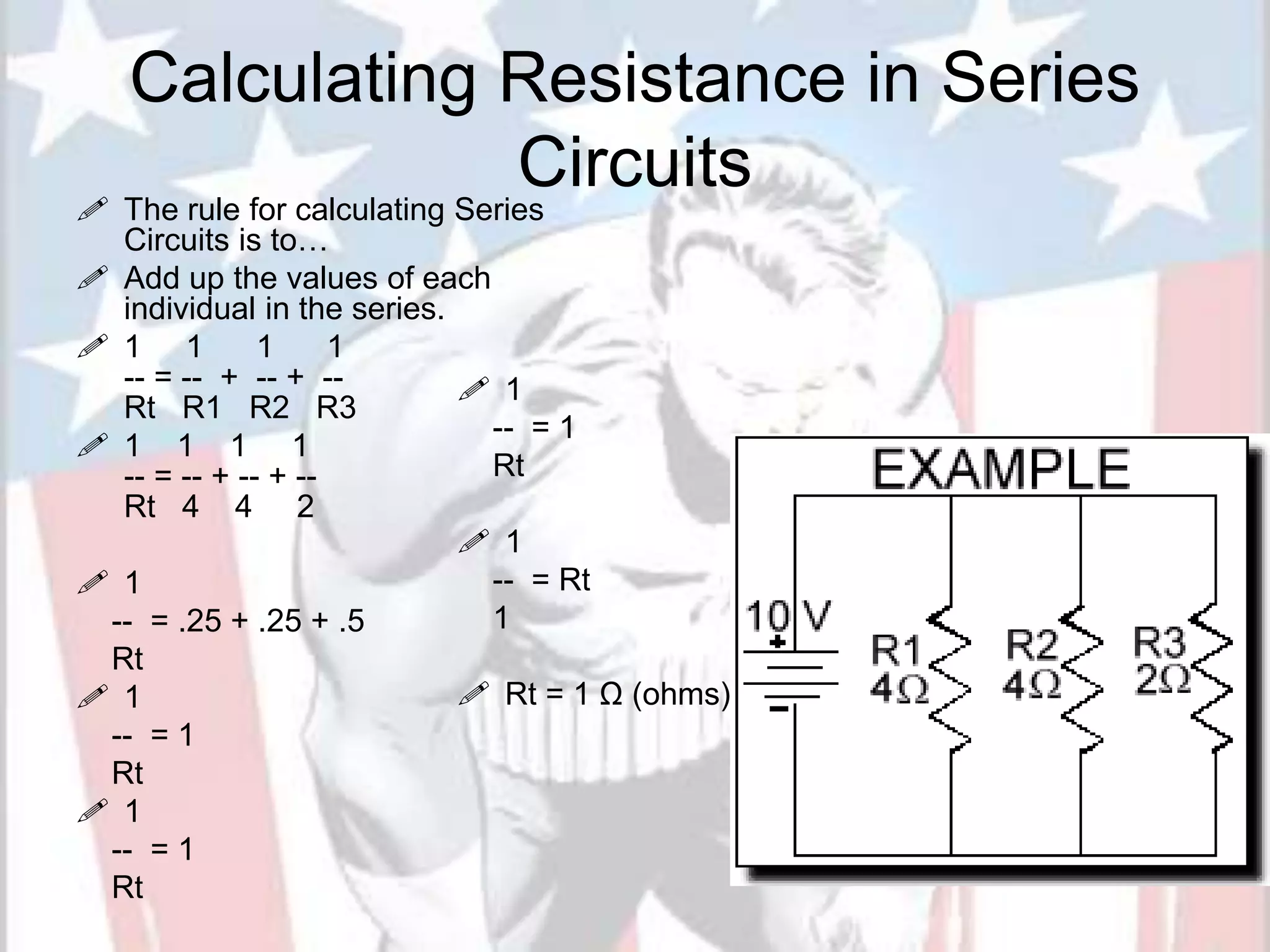 Calculating Resistance in Series
Circuits
 The rule for calculating Series
Circuits is to…
 Add up the values of each
individual in the series.
 1 1 1 1
-- = -- + -- + --
Rt R1 R2 R3
 1 1 1 1
-- = -- + -- + --
Rt 4 4 2
 1
-- = .25 + .25 + .5
Rt
 1
-- = 1
Rt
 1
-- = 1
Rt
20
 1
-- = 1
Rt
 1
-- = Rt
1
 Rt = 1 Ω (ohms)
 