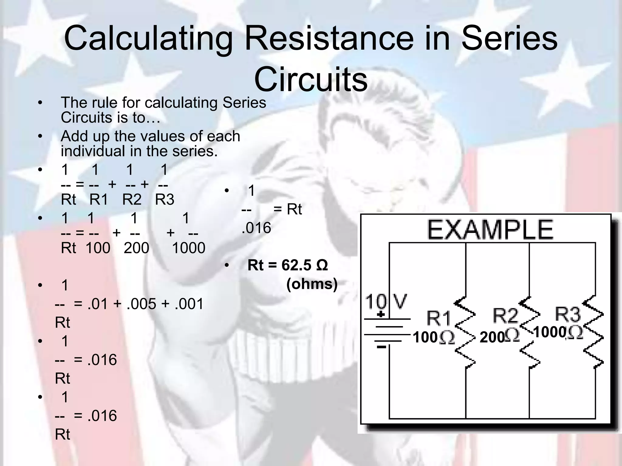 Calculating Resistance in Series
Circuits
• The rule for calculating Series
Circuits is to…
• Add up the values of each
individual in the series.
• 1 1 1 1
-- = -- + -- + --
Rt R1 R2 R3
• 1 1 1 1
-- = -- + -- + --
Rt 100 200 1000
• 1
-- = .01 + .005 + .001
Rt
• 1
-- = .016
Rt
• 1
-- = .016
Rt
20
• 1
-- = Rt
.016
• Rt = 62.5 Ω
(ohms)
100 200 1000
 