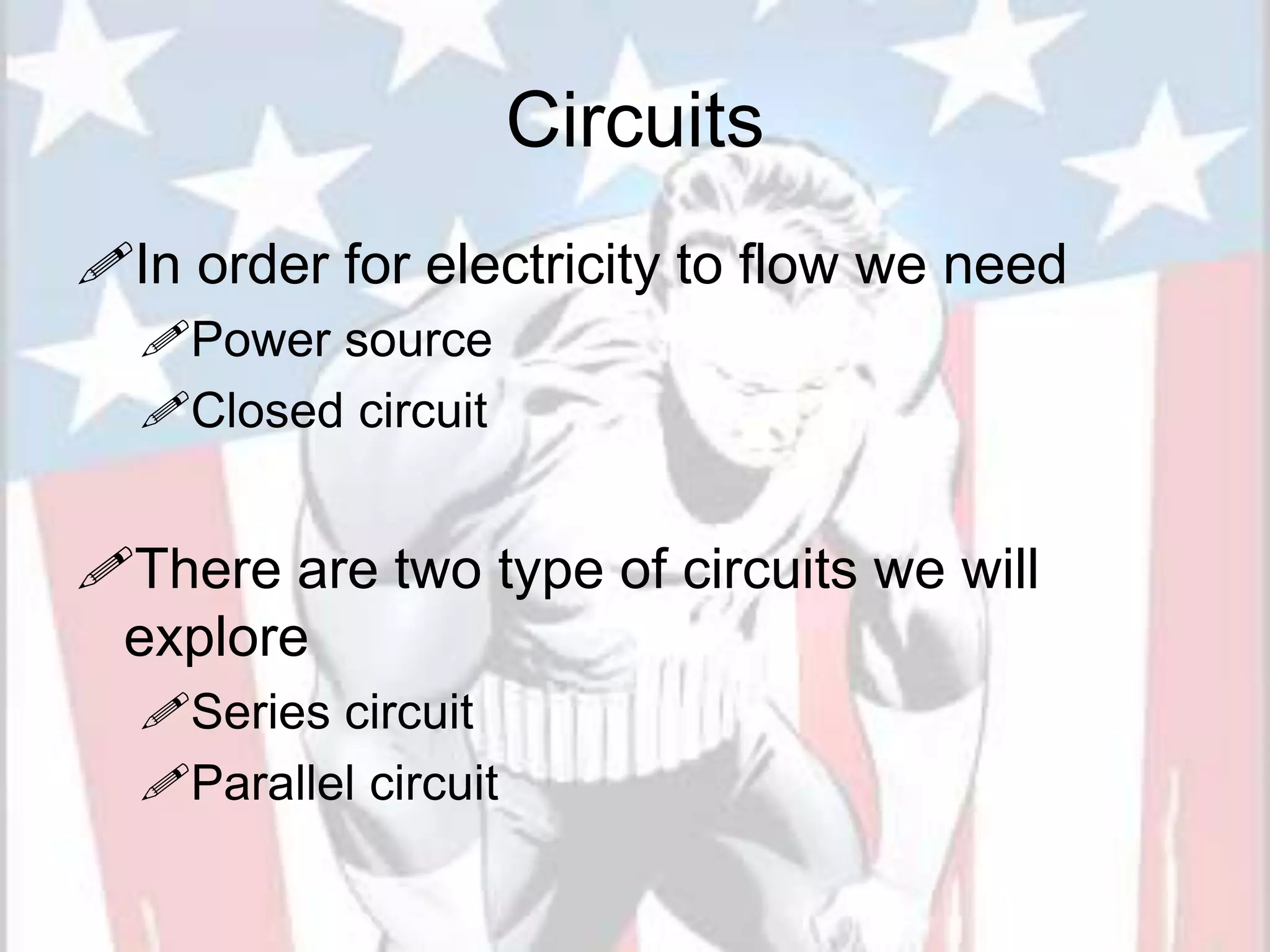 Circuits
In order for electricity to flow we need
Power source
Closed circuit
There are two type of circuits we will
explore
Series circuit
Parallel circuit
 
