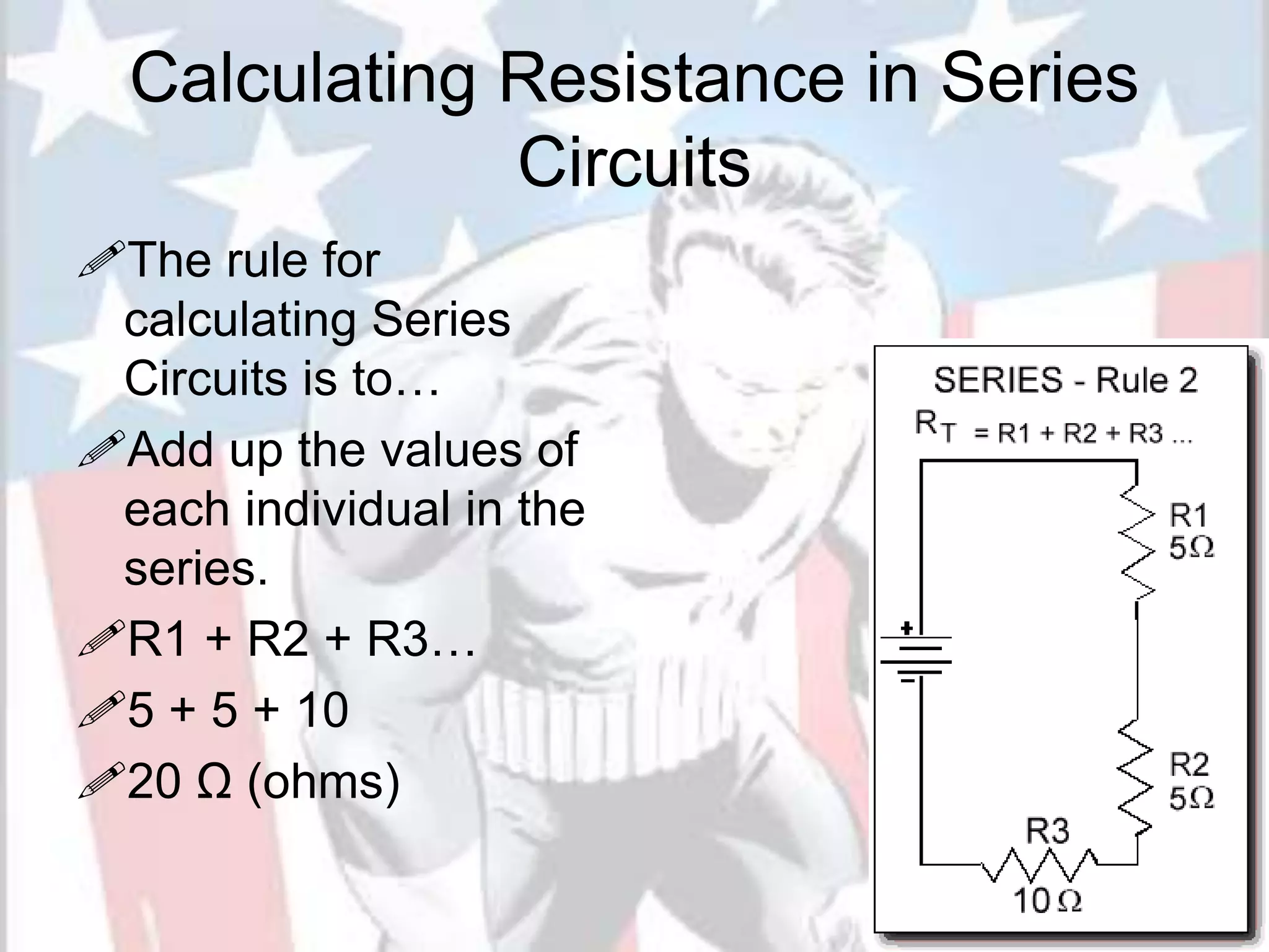 Calculating Resistance in Series
Circuits
The rule for
calculating Series
Circuits is to…
Add up the values of
each individual in the
series.
R1 + R2 + R3…
5 + 5 + 10
20 Ω (ohms)
 