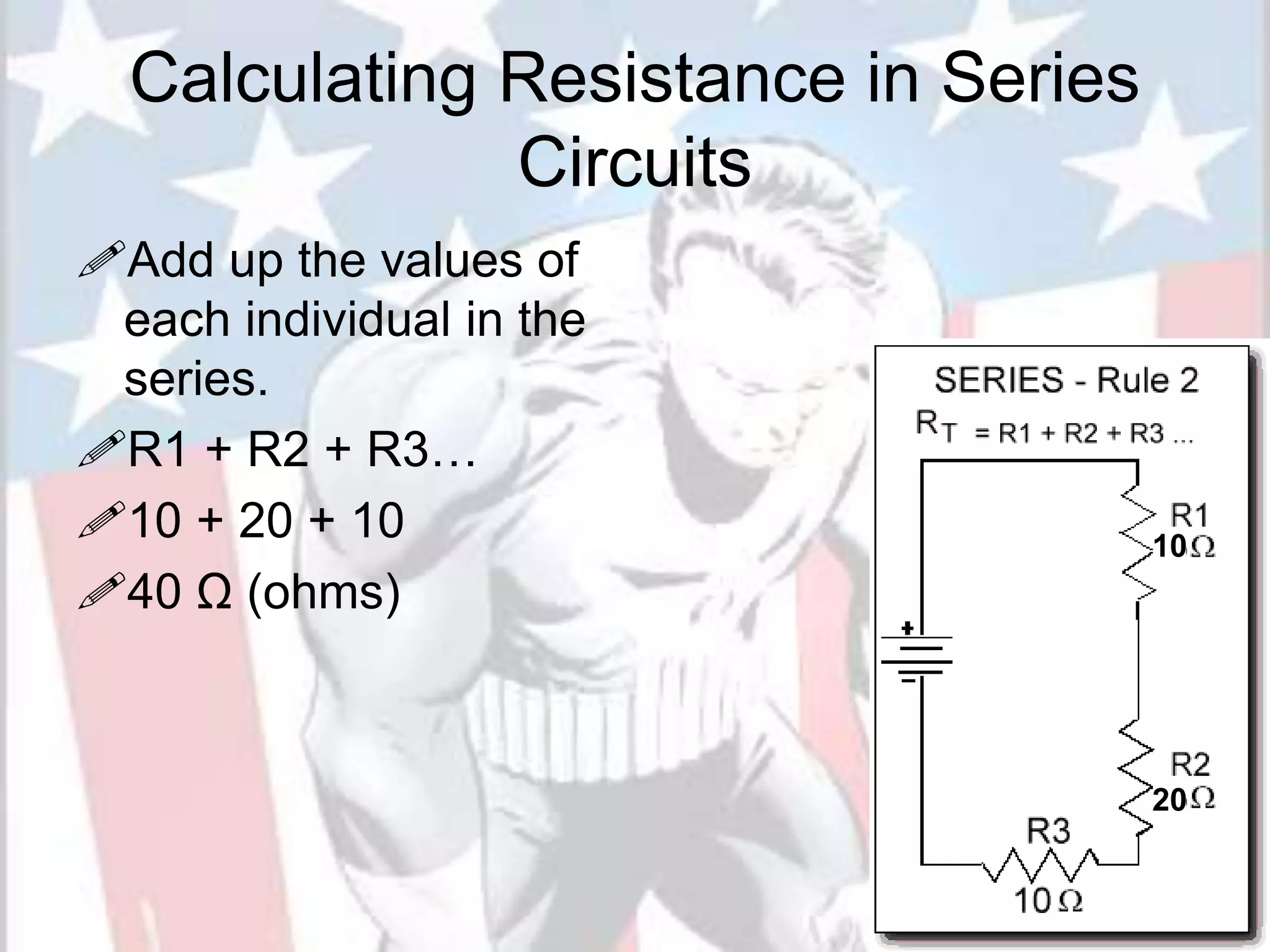 Calculating Resistance in Series
Circuits
Add up the values of
each individual in the
series.
R1 + R2 + R3…
10 + 20 + 10
40 Ω (ohms)
10
20
 