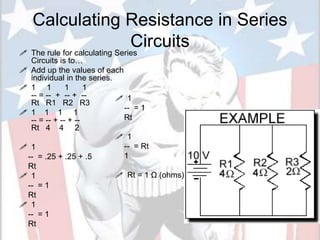 Calculating Resistance in Series
Circuits
 The rule for calculating Series
Circuits is to…
 Add up the values of each
individual in the series.
 1 1 1 1
-- = -- + -- + --
Rt R1 R2 R3
 1 1 1 1
-- = -- + -- + --
Rt 4 4 2
 1
-- = .25 + .25 + .5
Rt
 1
-- = 1
Rt
 1
-- = 1
Rt
20
 1
-- = 1
Rt
 1
-- = Rt
1
 Rt = 1 Ω (ohms)
 