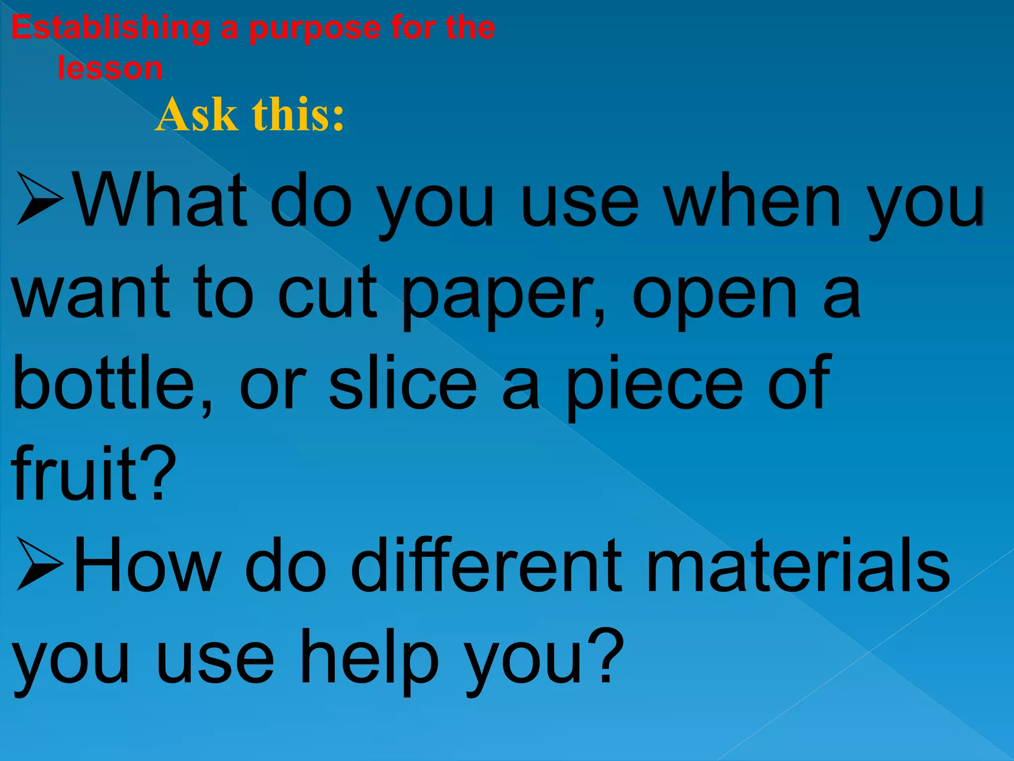 Establishing a purpose for the
lesson
What do you use when you
want to cut paper, open a
bottle, or slice a piece of
fruit?
How do different materials
you use help you?
Ask this:
 