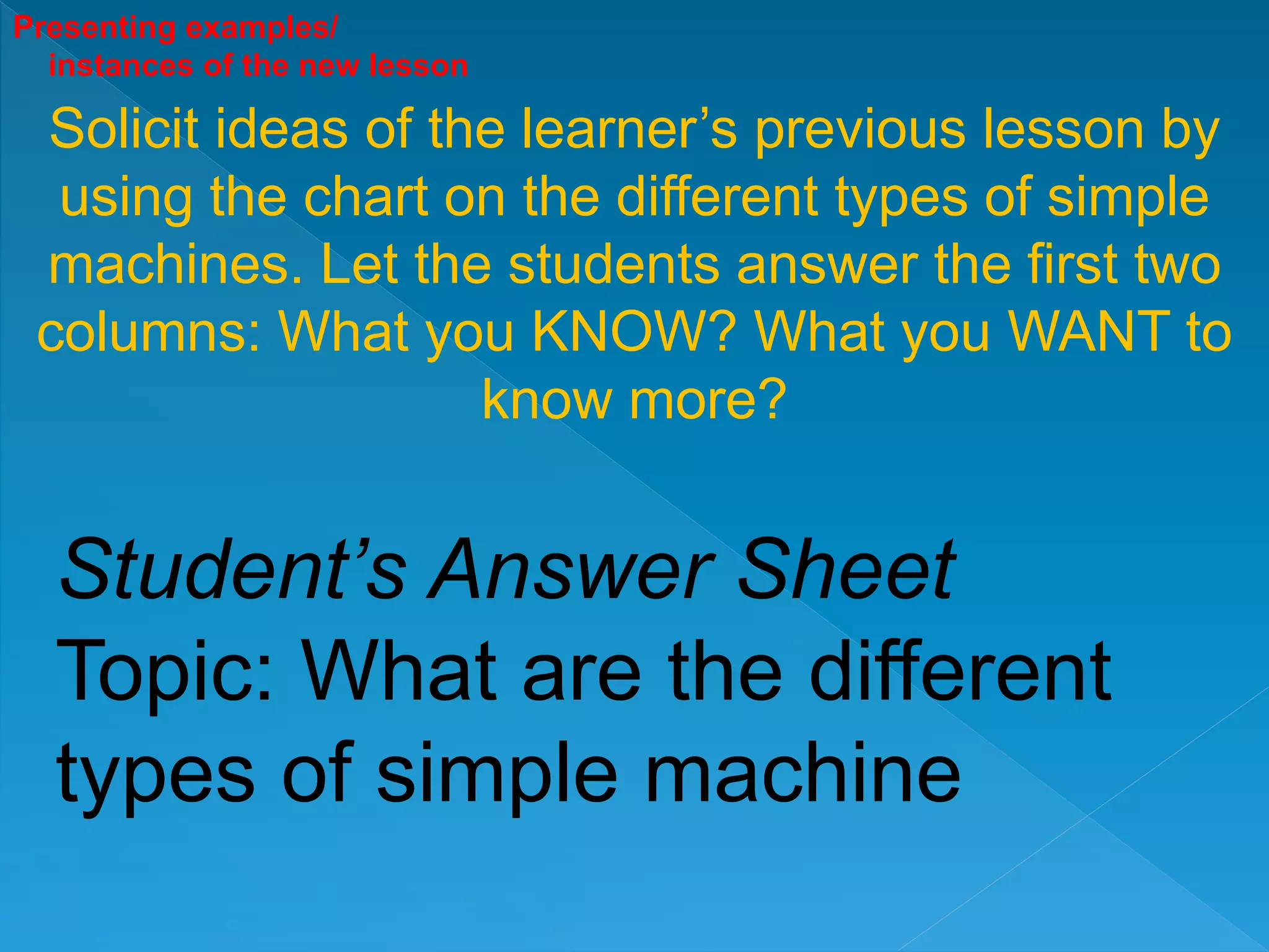 Presenting examples/
instances of the new lesson
Solicit ideas of the learner’s previous lesson by
using the chart on the different types of simple
machines. Let the students answer the first two
columns: What you KNOW? What you WANT to
know more?
Student’s Answer Sheet
Topic: What are the different
types of simple machine
 