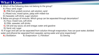 What I Know
8. Which of the following does not belong to the group?
A.) Flour, sand, sugar
B.) Milk from grated coconut, salt solution, sand
C.) Mixed nuts, mixed spices, palay with milled rice
D.) Seawater, soft drink, sugar solution
9. Below are groups of mixtures. Which group can be separated through decantation?
A.) Flour, mixed nuts, soft drink
B.) Milk, seawater, soft drinks
C.) Oil and soy sauce, oil and vinegar, water and gasoline
D.) Sand, soil, sugar
10. If sugar and salt can be separated from solution through evaporation, how can pure water, distilled
water and ethanol be separated from seawater, spring water and wine respectively?
A.) Distillation B.) Evaporation C.) Filtration D.) Sieving
 