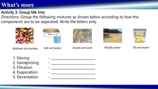 What’s more
Activity 3: Group Me Into
Directions: Group the following mixtures as shown below according to how the
components are to be separated. Write the letters only.
1. Sieving - ___________________________
2. Handpicking - ___________________________
3. Filtration - ___________________________
4. Evaporation - ___________________________
5. Decantation - ___________________________
Mallows and candies Salt and water Gravel and sand Muddy water Oil and water
 