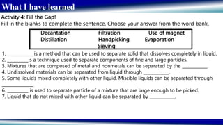 What I have learned
Activity 4: Fill the Gap!
Fill in the blanks to complete the sentence. Choose your answer from the word bank.
Decantation Filtration Use of magnet
Distillation Handpicking Evaporation
Sieving
1. ____________ is a method that can be used to separate solid that dissolves completely in liquid.
2. __________is a technique used to separate components of fine and large particles.
3. Mixtures that are composed of metal and nonmetals can be separated by the ____________.
4. Undissolved materials can be separated from liquid through ____________.
5. Some liquids mixed completely with other liquid. Miscible liquids can be separated through
_______________
6. __________ is used to separate particle of a mixture that are large enough to be picked.
7. Liquid that do not mixed with other liquid can be separated by ____________.
 
