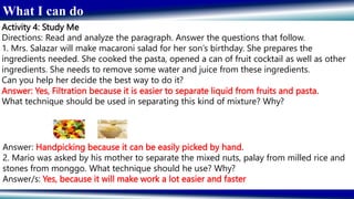 What I can do
Activity 4: Study Me
Directions: Read and analyze the paragraph. Answer the questions that follow.
1. Mrs. Salazar will make macaroni salad for her son’s birthday. She prepares the
ingredients needed. She cooked the pasta, opened a can of fruit cocktail as well as other
ingredients. She needs to remove some water and juice from these ingredients.
Can you help her decide the best way to do it?
Answer: Yes, Filtration because it is easier to separate liquid from fruits and pasta.
What technique should be used in separating this kind of mixture? Why?
Answer: Handpicking because it can be easily picked by hand.
2. Mario was asked by his mother to separate the mixed nuts, palay from milled rice and
stones from monggo. What technique should he use? Why?
Answer/s: Yes, because it will make work a lot easier and faster
 