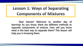 Dear learner! Welcome to another day of
learning! As you know, there are different methods to
separate components of mixture. How will you know
what is the best way to separate them? This lesson will
help you in knowing them.
 