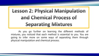 As you go further on learning the different methods of
mixtures, you noticed that each method is essential to you. You are
going to infer more on some ways of separating them through
physical manipulation and chemical process.
 
