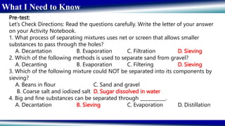 What I Need to Know
Pre-test:
Let’s Check Directions: Read the questions carefully. Write the letter of your answer
on your Activity Notebook.
1. What process of separating mixtures uses net or screen that allows smaller
substances to pass through the holes?
A. Decantation B. Evaporation C. Filtration D. Sieving
2. Which of the following methods is used to separate sand from gravel?
A. Decanting B. Evaporation C. Filtering D. Sieving
3. Which of the following mixture could NOT be separated into its components by
sieving?
A. Beans in flour C. Sand and gravel
B. Coarse salt and iodized salt D. Sugar dissolved in water
4. Big and fine substances can be separated through ___________.
A. Decantation B. Sieving C. Evaporation D. Distillation
 