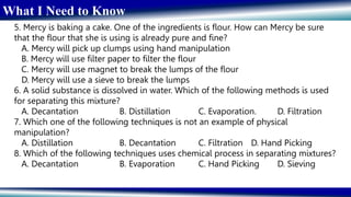 What I Need to Know
5. Mercy is baking a cake. One of the ingredients is flour. How can Mercy be sure
that the flour that she is using is already pure and fine?
A. Mercy will pick up clumps using hand manipulation
B. Mercy will use filter paper to filter the flour
C. Mercy will use magnet to break the lumps of the flour
D. Mercy will use a sieve to break the lumps
6. A solid substance is dissolved in water. Which of the following methods is used
for separating this mixture?
A. Decantation B. Distillation C. Evaporation. D. Filtration
7. Which one of the following techniques is not an example of physical
manipulation?
A. Distillation B. Decantation C. Filtration D. Hand Picking
8. Which of the following techniques uses chemical process in separating mixtures?
A. Decantation B. Evaporation C. Hand Picking D. Sieving
 