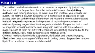 What Is It
The method in which substances in a mixture can be separated by just picking
them out with the help of hand from the mixture is known as handpicking
method. Hand picking allows you to makes sure that whatever you separate is at
purest. The method in which substances in a mixture can be separated by just
picking them out with the help of hand from the mixture is known as handpicking
method. Magnetic separation is the process of separating components of
mixtures by using magnets to attract magnetic materials. The process that is used
for magnetic separation detaches non-magnetic material with those who are
magnetic. Each of them has different techniques in separating mixtures due to the
different texture, sizes, mass, substances and materials used.
Chemical manipulation include evaporation, distillation and chromatography.
Distillation takes advantage of differences in boiling points. Evaporation removes
liquid from a solution to leave a solid material.
 